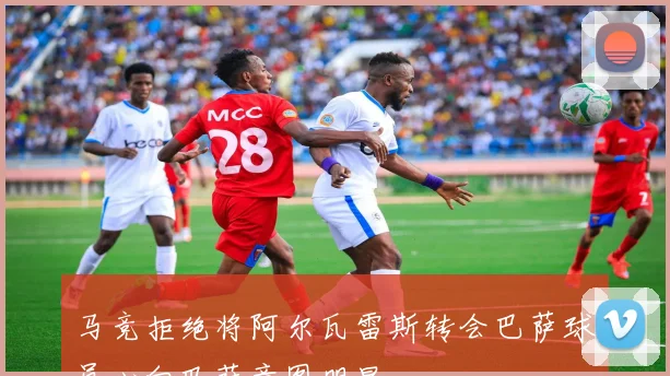 马竞拒绝将阿尔瓦雷斯转会巴萨球员心向巴萨意图明显