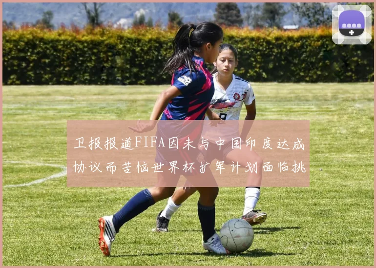 卫报报道FIFA因未与中国印度达成协议而苦恼世界杯扩军计划面临挑战