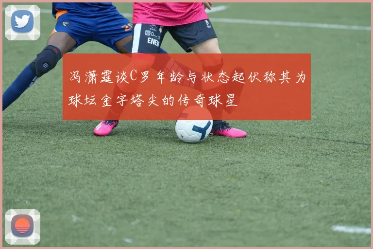 冯潇霆谈C罗年龄与状态起伏称其为球坛金字塔尖的传奇球星