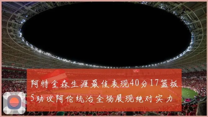 阿特金森生涯最佳表现40分17篮板5助攻阿伦统治全场展现绝对实力