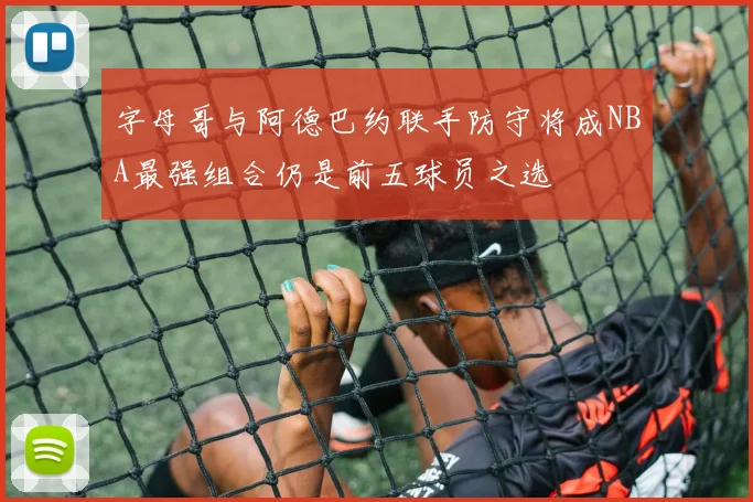 字母哥与阿德巴约联手防守将成NBA最强组合仍是前五球员之选