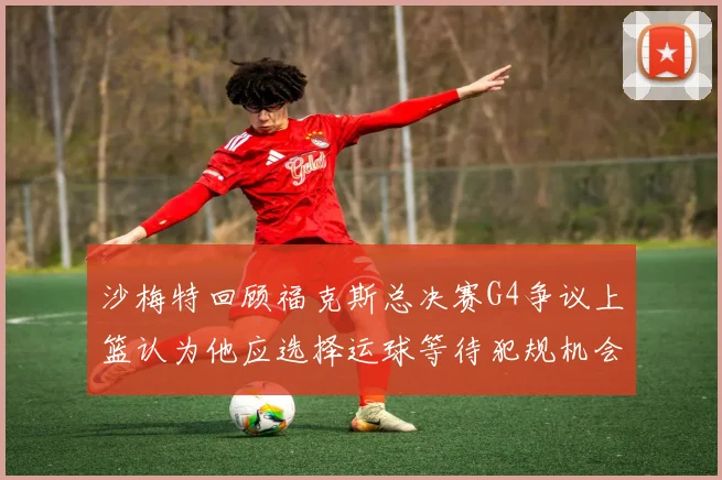 沙梅特回顾福克斯总决赛G4争议上篮认为他应选择运球等待犯规机会
