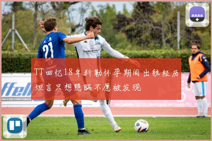 TT回忆18年科勒怀孕期间出轨经历坦言只想隐瞒不愿被发现