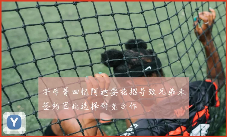 字母哥回忆阿迪耍花招导致兄弟未签约因此选择耐克合作