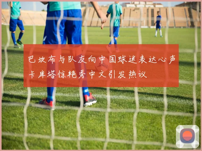 巴坎布与队友向中国球迷表达心声卡库塔惊艳秀中文引发热议