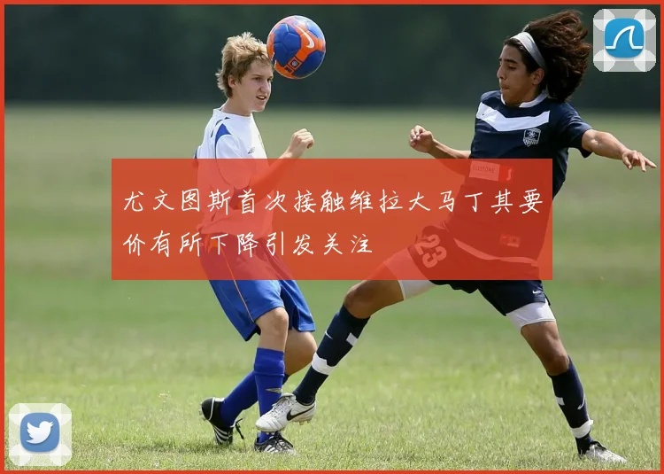 尤文图斯首次接触维拉大马丁其要价有所下降引发关注