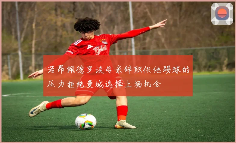 若昂佩德罗谈母亲辞职供他踢球的压力拒绝曼城选择上场机会