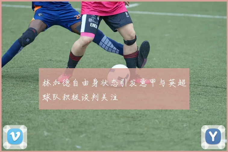 林加德自由身状态引发意甲与英超球队积极谈判关注