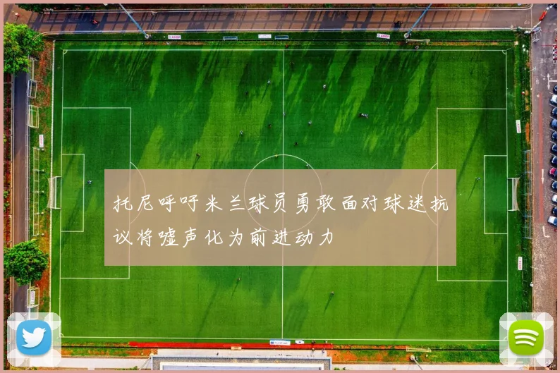 托尼呼吁米兰球员勇敢面对球迷抗议将嘘声化为前进动力