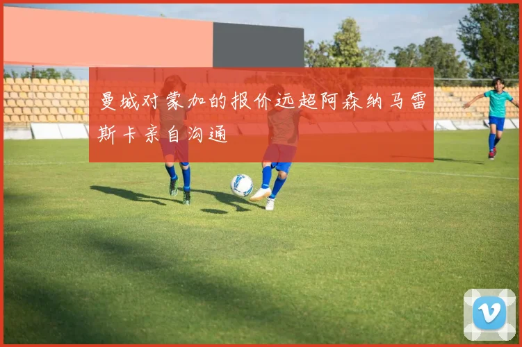 曼城对蒙加的报价远超阿森纳马雷斯卡亲自沟通