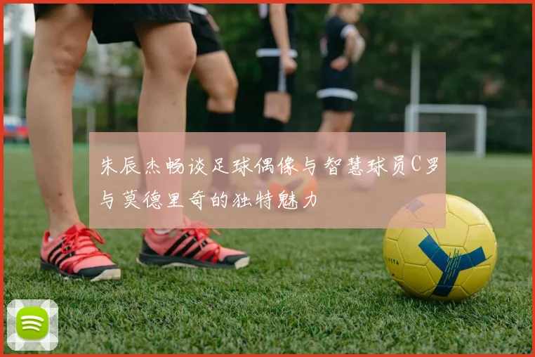 朱辰杰畅谈足球偶像与智慧球员C罗与莫德里奇的独特魅力