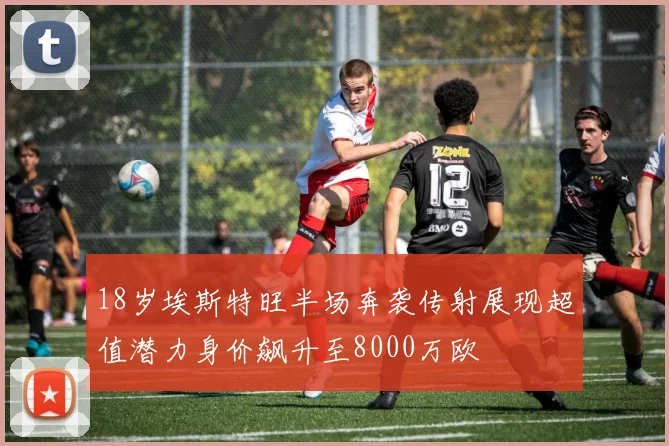 18岁埃斯特旺半场奔袭传射展现超值潜力身价飙升至8000万欧