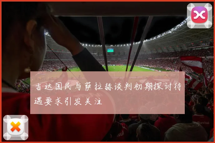 吉达国民与萨拉赫谈判初期探讨待遇要求引发关注