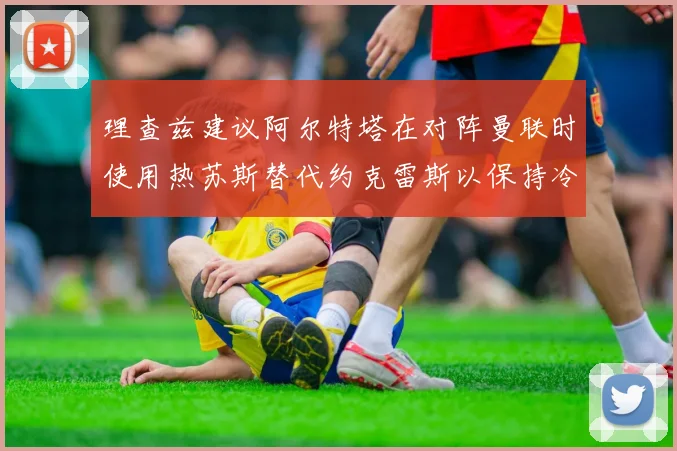 理查兹建议阿尔特塔在对阵曼联时使用热苏斯替代约克雷斯以保持冷静状态