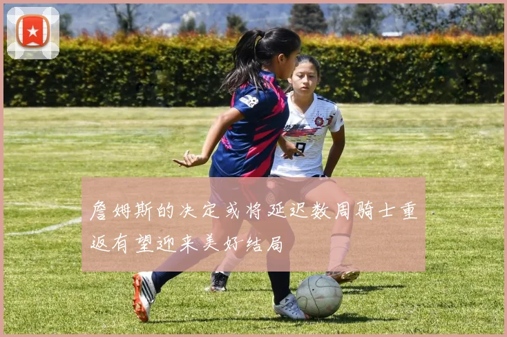 詹姆斯的决定或将延迟数周骑士重返有望迎来美好结局