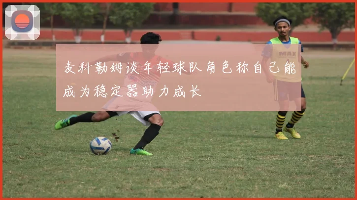 麦科勒姆谈年轻球队角色称自己能成为稳定器助力成长