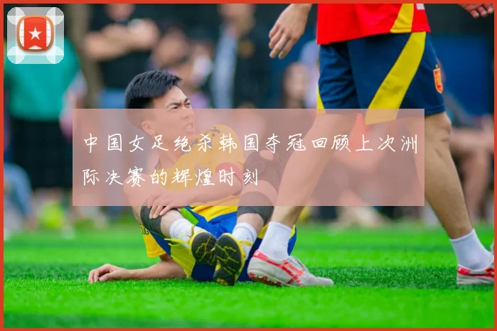 中国女足绝杀韩国夺冠回顾上次洲际决赛的辉煌时刻