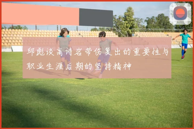 邱彪谈高诗岩带伤复出的重要性与职业生涯后期的坚持精神