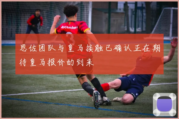 恩佐团队与皇马接触已确认正在期待皇马报价的到来
